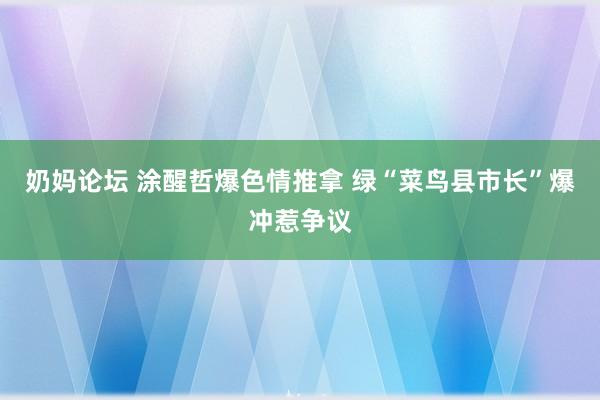 奶妈论坛 涂醒哲爆色情推拿 绿“菜鸟县市长”爆冲惹争议