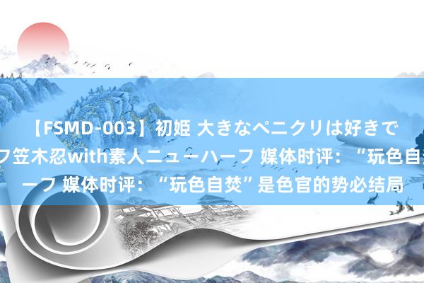 【FSMD-003】初姫 大きなペニクリは好きですか！？ ニューハーフ笠木忍with素人ニューハーフ 媒体时评：“玩色自焚”是色官的势必结局