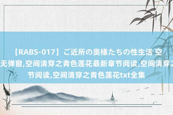 【RABS-017】ご近所の奥様たちの性生活 空间清穿之青色莲花无弹窗，空间清穿之青色莲花最新章节阅读，空间清穿之青色莲花txt全集