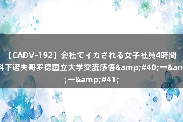 【CADV-192】会社でイカされる女子社員4時間 ​莫斯科下诺夫哥罗德国立大学交流感悟&#40;一&#41;