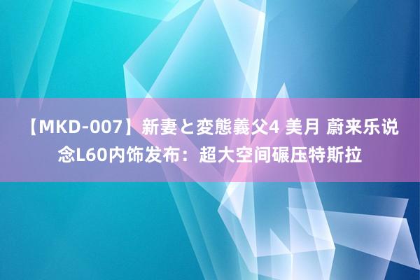 【MKD-007】新妻と変態義父4 美月 蔚来乐说念L60内饰发布：超大空间碾压特斯拉