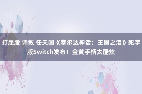 打屁股 调教 任天国《塞尔达神话：王国之泪》死字版Switch发布！金黄手柄太酷炫