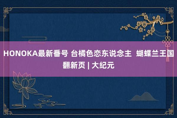 HONOKA最新番号 台橘色恋东说念主  蝴蝶兰王国翻新页 | 大纪元