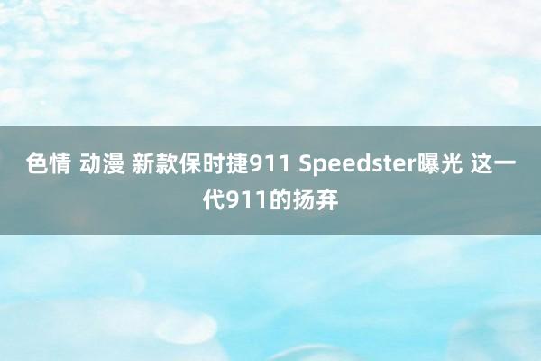 色情 动漫 新款保时捷911 Speedster曝光 这一代911的扬弃