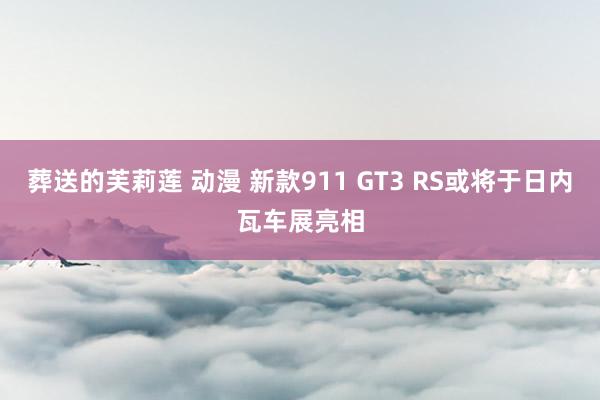 葬送的芙莉莲 动漫 新款911 GT3 RS或将于日内瓦车展亮相