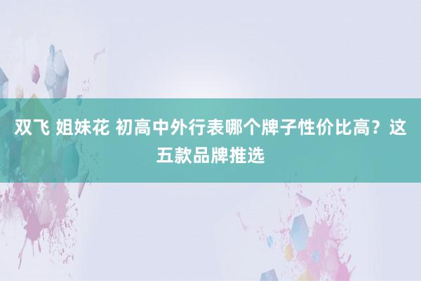 双飞 姐妹花 初高中外行表哪个牌子性价比高？这五款品牌推选