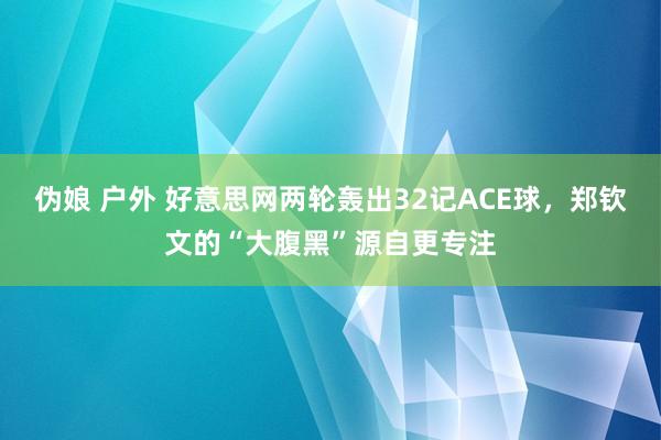 伪娘 户外 好意思网两轮轰出32记ACE球，郑钦文的“大腹黑”源自更专注