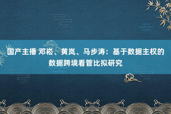 国产主播 邓崧、黄岚、马步涛：基于数据主权的数据跨境看管比拟研究