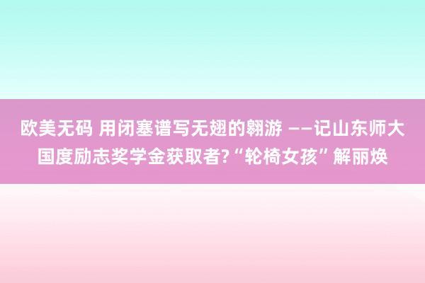 欧美无码 用闭塞谱写无翅的翱游 ——记山东师大国度励志奖学金获取者?“轮椅女孩”解丽焕