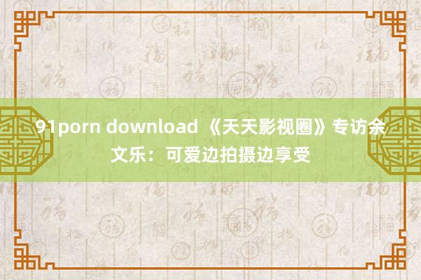 91porn download 《天天影视圈》专访余文乐：可爱边拍摄边享受