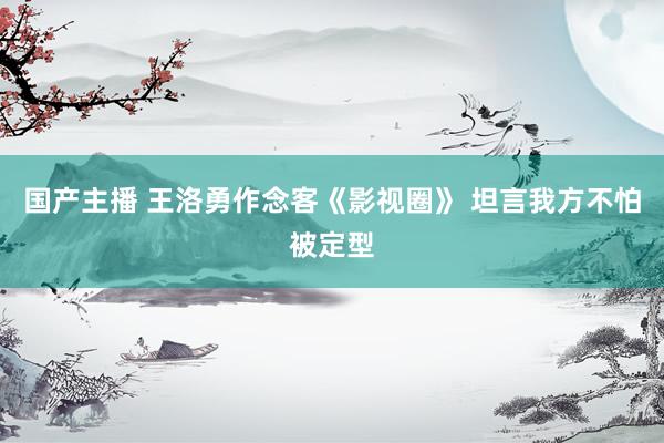 国产主播 王洛勇作念客《影视圈》 坦言我方不怕被定型