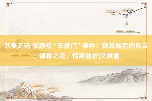 欧美无码 张静初“车震门”事件：银幕背后的风云，银幕之花，情路曲折|文娱圈