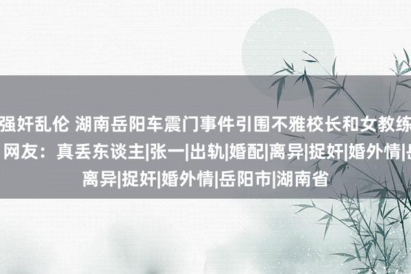 强奸乱伦 湖南岳阳车震门事件引围不雅校长和女教练小树林偷情？网友：真丢东谈主|张一|出轨|婚配|离异|捉奸|婚外情|岳阳市|湖南省