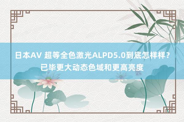 日本AV 超等全色激光ALPD5.0到底怎样样？已毕更大动态色域和更高亮度