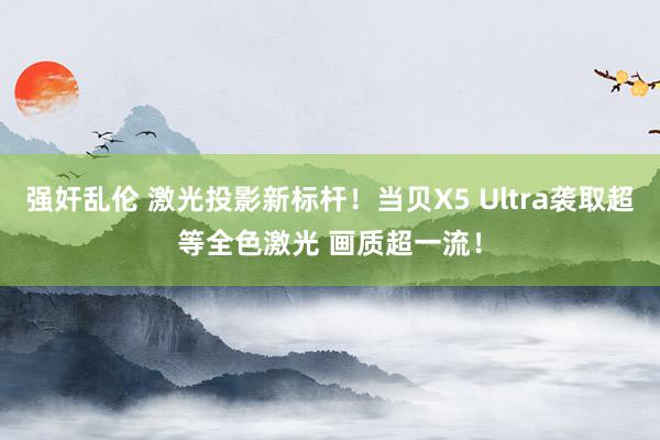 强奸乱伦 激光投影新标杆！当贝X5 Ultra袭取超等全色激光 画质超一流！