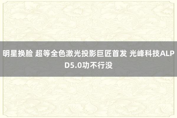 明星换脸 超等全色激光投影巨匠首发 光峰科技ALPD5.0功不行没