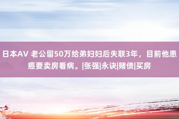 日本AV 老公留50万给弟妇妇后失联3年，目前他患癌要卖房看病。|张强|永诀|赌债|买房