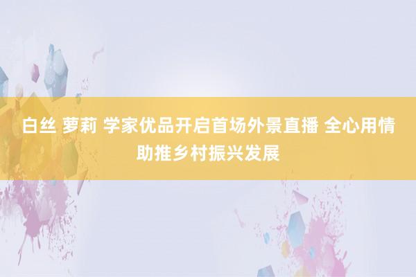 白丝 萝莉 学家优品开启首场外景直播 全心用情助推乡村振兴发展