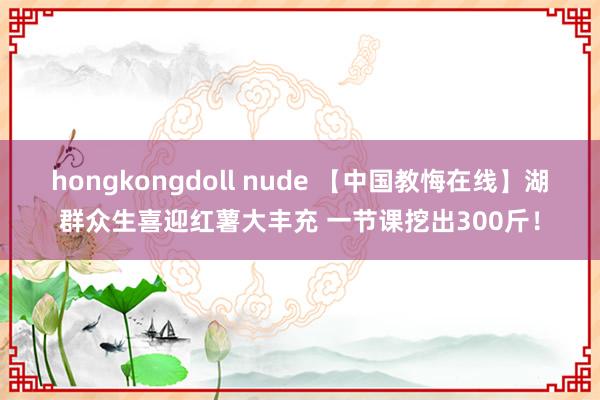 hongkongdoll nude 【中国教悔在线】湖群众生喜迎红薯大丰充 一节课挖出300斤！