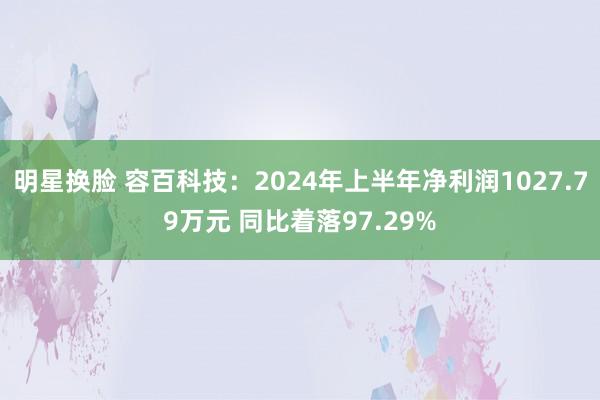 明星换脸 容百科技：2024年上半年净利润1027.79万元 同比着落97.29%