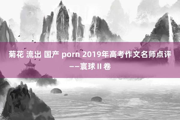 菊花 流出 国产 porn 2019年高考作文名师点评——寰球Ⅱ卷