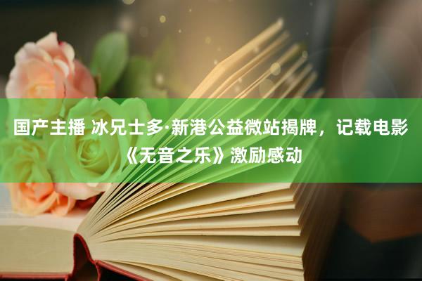 国产主播 冰兄士多·新港公益微站揭牌，记载电影《无音之乐》激励感动