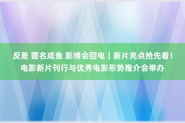 反差 匿名咸鱼 影博会回电｜新片亮点抢先看！电影新片刊行与优秀电影形势推介会举办