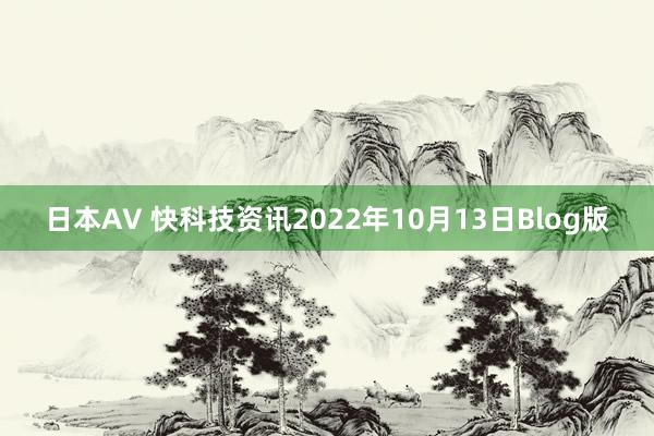 日本AV 快科技资讯2022年10月13日Blog版