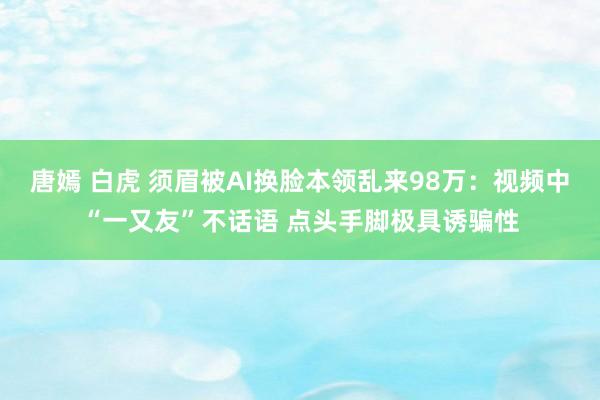 唐嫣 白虎 须眉被AI换脸本领乱来98万：视频中“一又友”不话语 点头手脚极具诱骗性