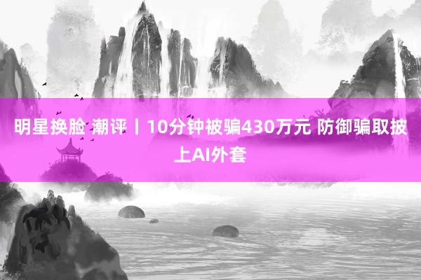 明星换脸 潮评丨10分钟被骗430万元 防御骗取披上AI外套