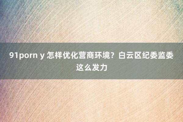 91porn y 怎样优化营商环境？白云区纪委监委这么发力