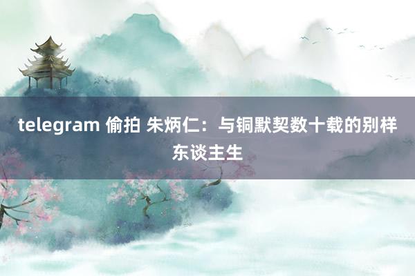 telegram 偷拍 朱炳仁：与铜默契数十载的别样东谈主生