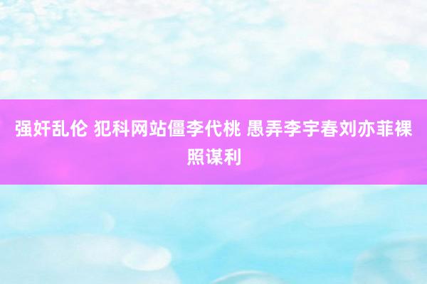 强奸乱伦 犯科网站僵李代桃 愚弄李宇春刘亦菲裸照谋利