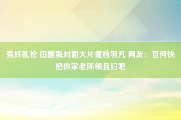 强奸乱伦 田馥甄封面大片撞脸羽凡 网友：百何快把你家老陈领且归吧