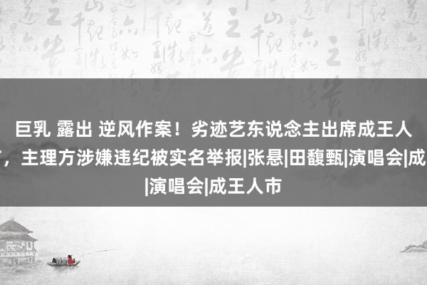 巨乳 露出 逆风作案！劣迹艺东说念主出席成王人音乐节，主理方涉嫌违纪被实名举报|张悬|田馥甄|演唱会|成王人市