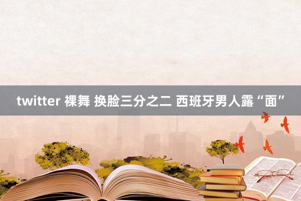 twitter 裸舞 换脸三分之二 西班牙男人露“面”