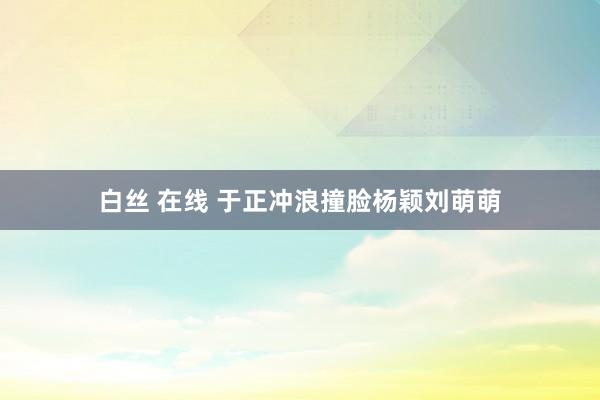 白丝 在线 于正冲浪撞脸杨颖刘萌萌