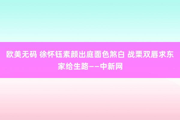 欧美无码 徐怀钰素颜出庭面色煞白 战栗双唇求东家给生路——中新网