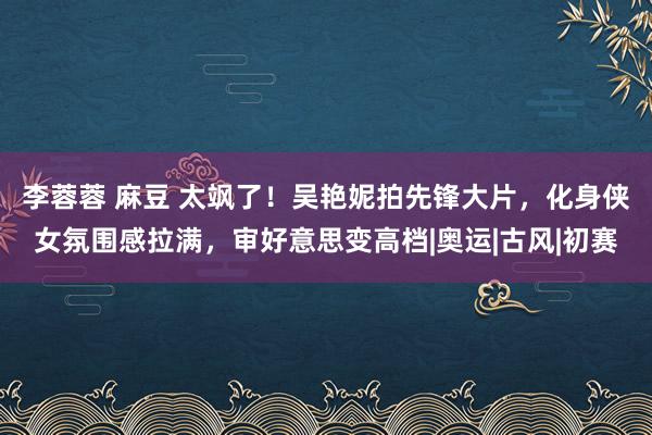 李蓉蓉 麻豆 太飒了！吴艳妮拍先锋大片，化身侠女氛围感拉满，审好意思变高档|奥运|古风|初赛