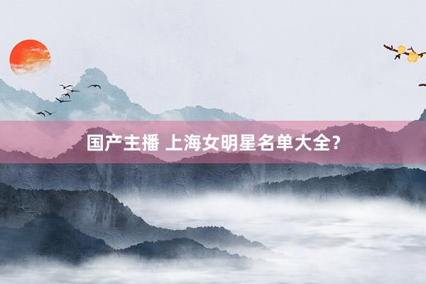 国产主播 上海女明星名单大全？