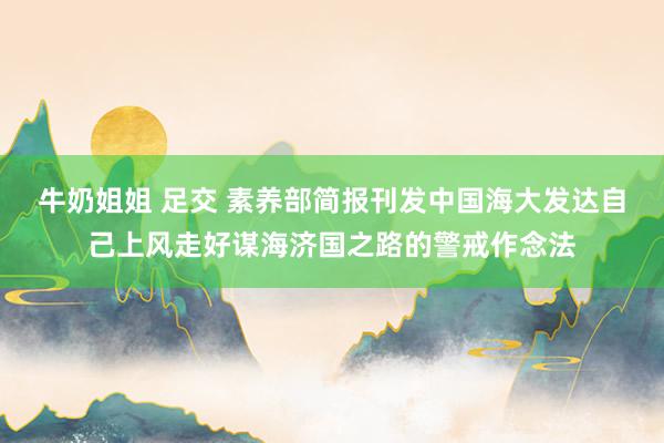 牛奶姐姐 足交 素养部简报刊发中国海大发达自己上风走好谋海济国之路的警戒作念法