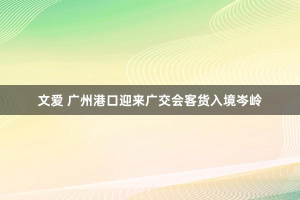 文爱 广州港口迎来广交会客货入境岑岭