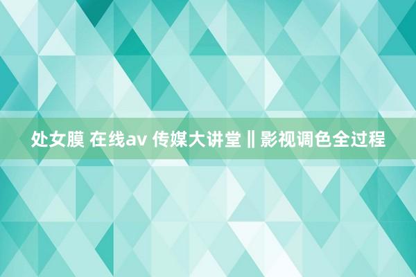 处女膜 在线av 传媒大讲堂‖影视调色全过程