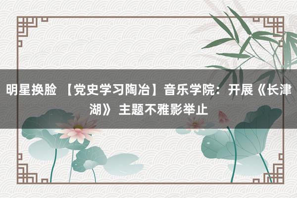 明星换脸 【党史学习陶冶】音乐学院：开展《长津湖》 主题不雅影举止