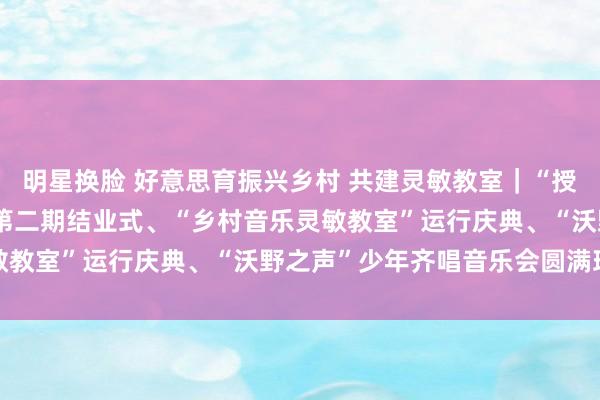 明星换脸 好意思育振兴乡村 共建灵敏教室｜“授渔商量·好意思育课堂”第二期结业式、“乡村音乐灵敏教室”运行庆典、“沃野之声”少年齐唱音乐会圆满班师