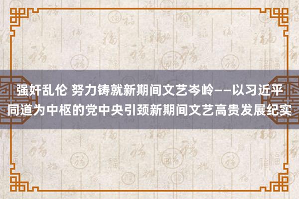 强奸乱伦 努力铸就新期间文艺岑岭——以习近平同道为中枢的党中央引颈新期间文艺高贵发展纪实