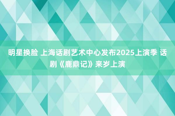 明星换脸 上海话剧艺术中心发布2025上演季 话剧《鹿鼎记》来岁上演