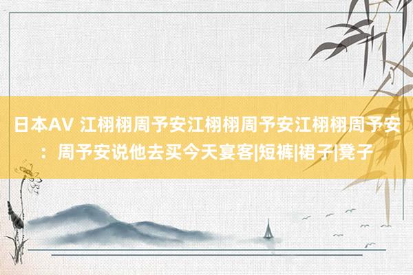 日本AV 江栩栩周予安江栩栩周予安江栩栩周予安：周予安说他去买今天宴客|短裤|裙子|凳子