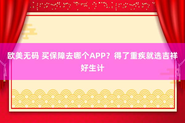 欧美无码 买保障去哪个APP？得了重疾就选吉祥好生计