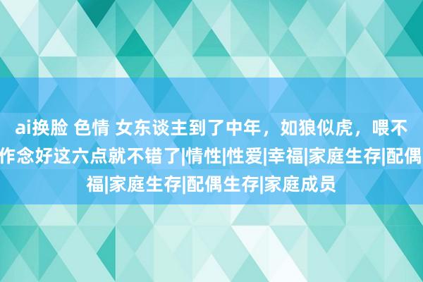 ai换脸 色情 女东谈主到了中年，如狼似虎，喂不饱！男东谈主作念好这六点就不错了|情性|性爱|幸福|家庭生存|配偶生存|家庭成员